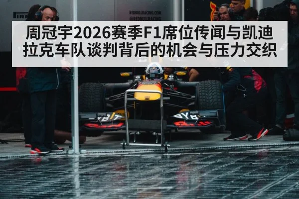 周冠宇2026赛季F1席位传闻与凯迪拉克车队谈判背后的机会与压力交织